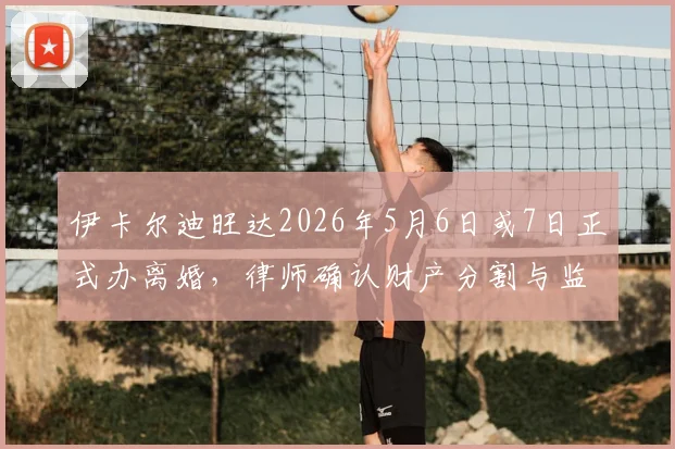伊卡尔迪旺达2026年5月6日或7日正式办离婚,律师确认财产分割与监护权安排成焦点