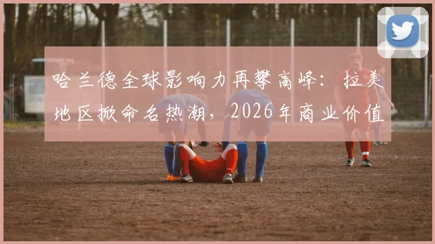 哈兰德全球影响力再攀高峰：拉美地区掀命名热潮，2026年商业价值解析