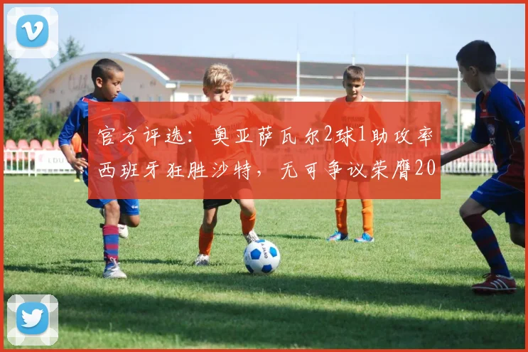 官方评选：奥亚萨瓦尔2球1助攻率西班牙狂胜沙特，无可争议荣膺2026年全场最佳球员