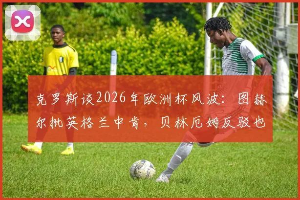 克罗斯谈2026年欧洲杯风波：图赫尔批英格兰中肯，贝林厄姆反驳也站得住脚