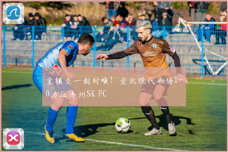 金镇圭一剑封喉！全北现代半场1-0力压济州SK FC