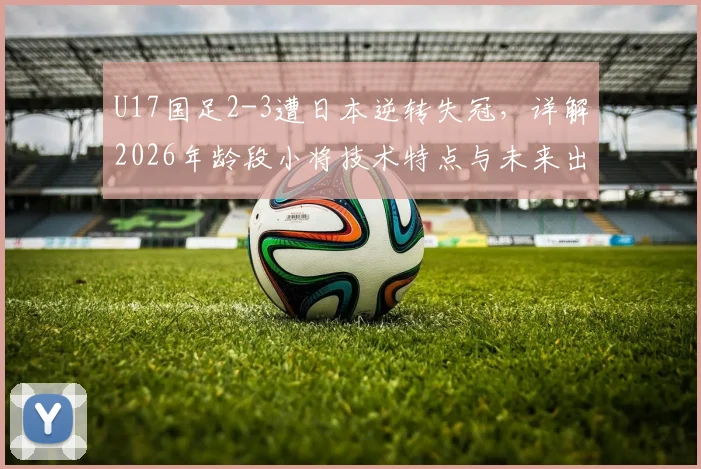 U17国足2-3遭日本逆转失冠，详解2026年龄段小将技术特点与未来出路