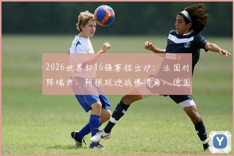 2026世界杯16强赛程出炉：法国对阵瑞典，阿根廷迎战佛得角，德国PK巴拉圭，附详细对阵时间与分析前瞻