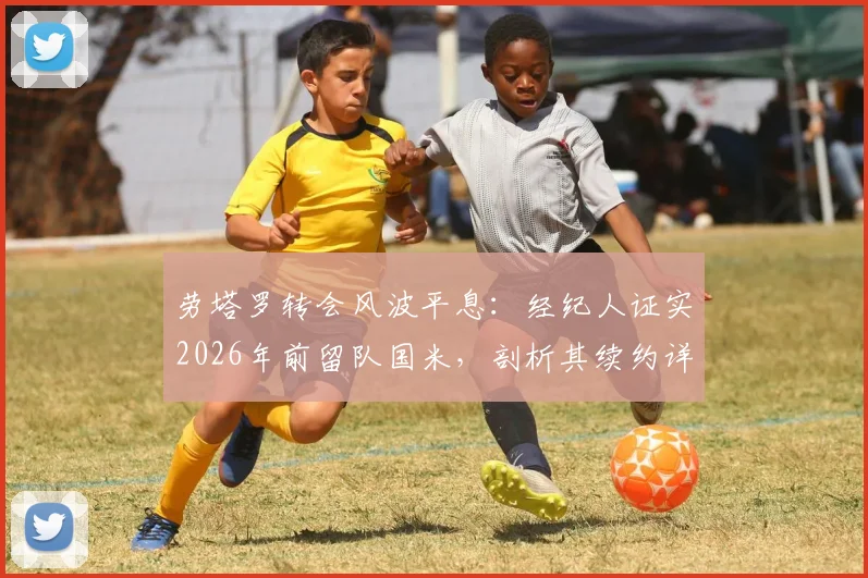 劳塔罗转会风波平息：经纪人证实2026年前留队国米，剖析其续约详情与市场身价
