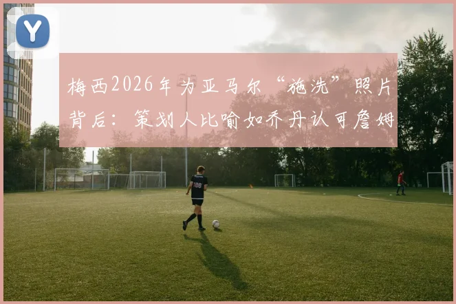 梅西2026年为亚马尔“施洗”照片背后：策划人比喻如乔丹认可詹姆斯，解读巴萨传承瞬间