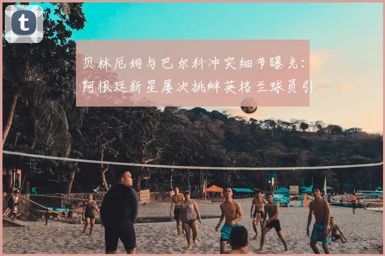 贝林厄姆与巴尔科冲突细节曝光:阿根廷新星屡次挑衅英格兰球员引发2026年场上对峙