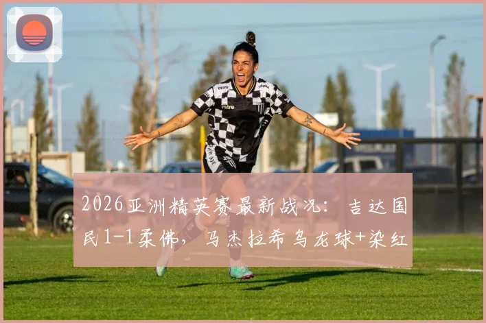 2026亚洲精英赛最新战况：吉达国民1-1柔佛，马杰拉希乌龙球+染红引爆半场悬念