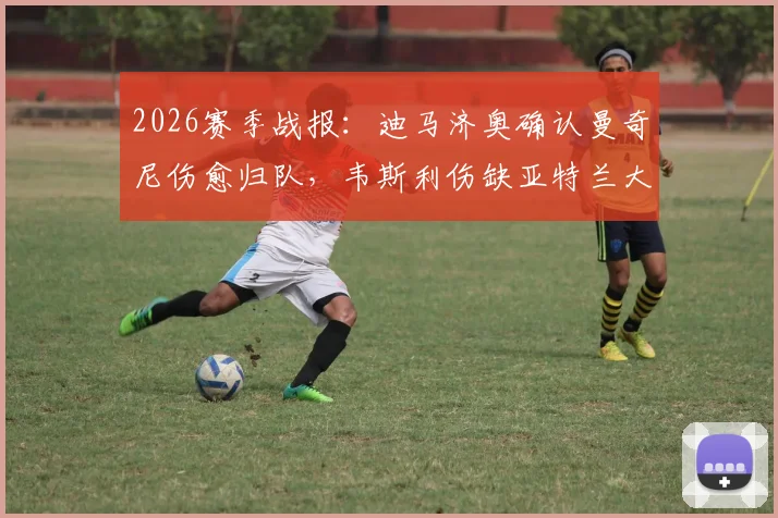 2026赛季战报：迪马济奥确认曼奇尼伤愈归队，韦斯利伤缺亚特兰大关键战，解析后防变动影响