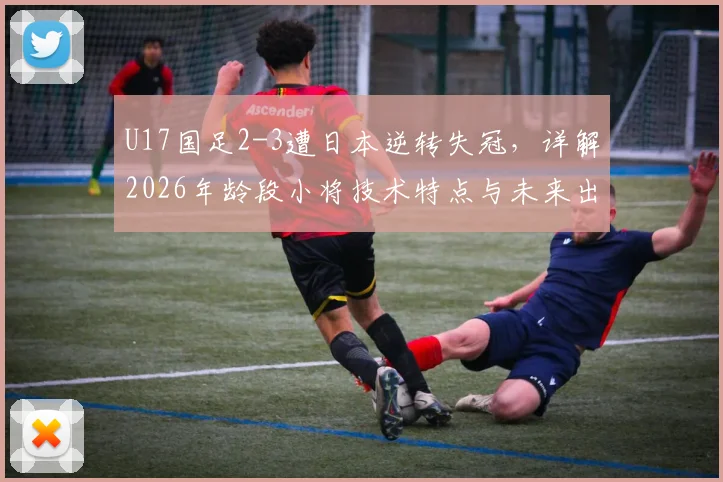 U17国足2-3遭日本逆转失冠，详解2026年龄段小将技术特点与未来出路