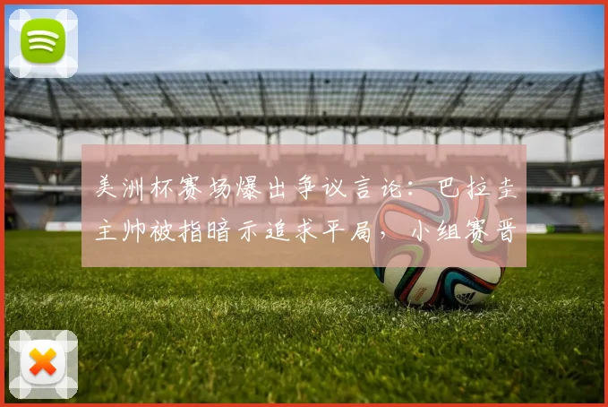 美洲杯赛场爆出争议言论：巴拉圭主帅被指暗示追求平局，小组赛晋级规则面临考验