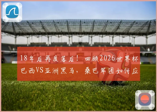 18年后再度落后！回顾2026世界杯巴西VS亚洲黑马，桑巴军团如何应对困境