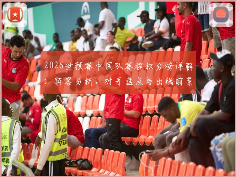 2026世预赛中国队赛程积分榜详解：阵容分析、对手盘点与出线前景预测，附观赛指南