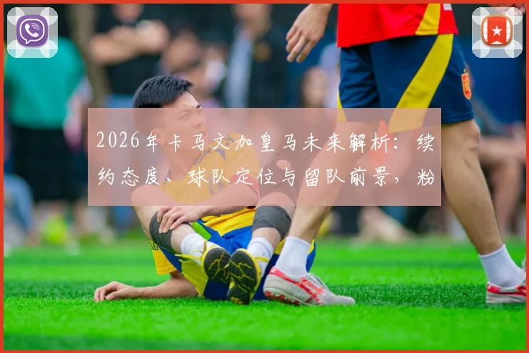 2026年卡马文加皇马未来解析：续约态度、球队定位与留队前景，粉碎离队传闻