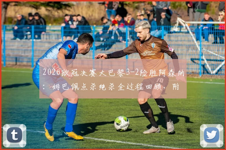 2026欧冠决赛大巴黎3-2险胜阿森纳：姆巴佩点杀绝杀全过程回顾，附全场录像集锦