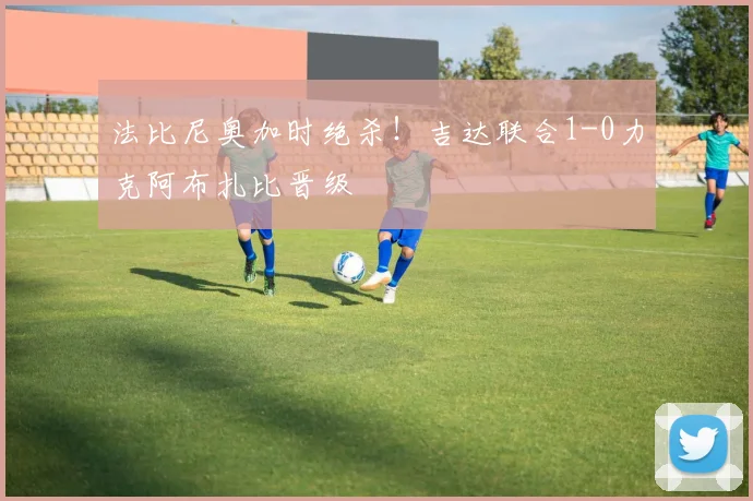法比尼奥加时绝杀！吉达联合1-0力克阿布扎比晋级