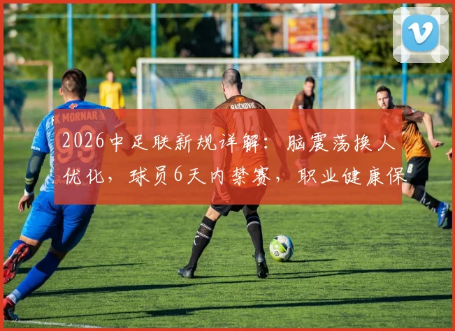 2026中足联新规详解：脑震荡换人优化，球员6天内禁赛，职业健康保护全面升级