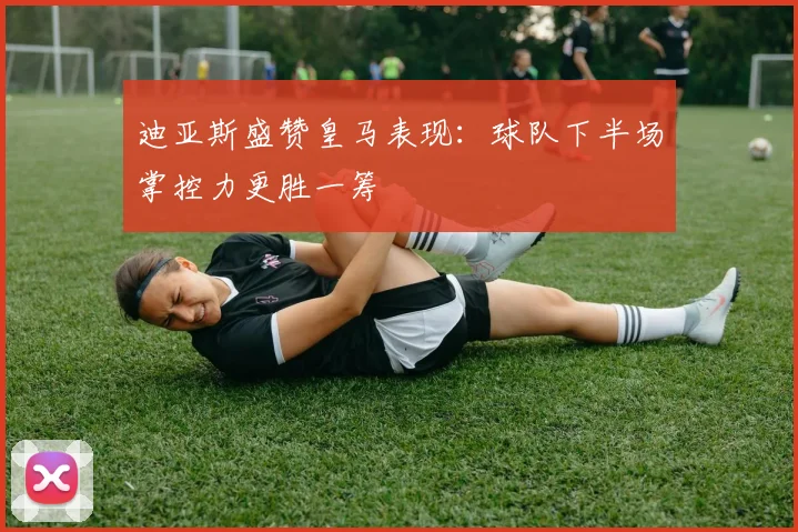 迪亚斯盛赞皇马表现：球队下半场掌控力更胜一筹