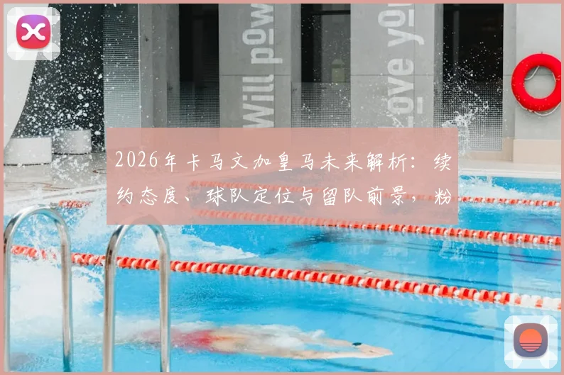 2026年卡马文加皇马未来解析：续约态度、球队定位与留队前景，粉碎离队传闻