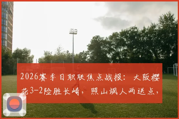 2026赛季日职联焦点战报：大阪樱花3-2险胜长崎，照山飒人两送点，香川真司终场绝杀