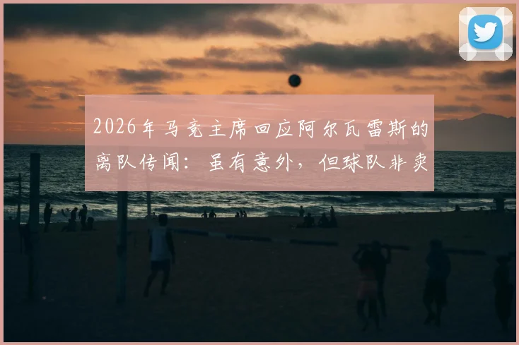2026年马竞主席回应阿尔瓦雷斯的离队传闻：虽有意外，但球队非卖品立场坚决，未来计划清晰