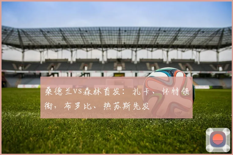 桑德兰vs森林首发:扎卡、怀特领衔,布罗比、热苏斯先发