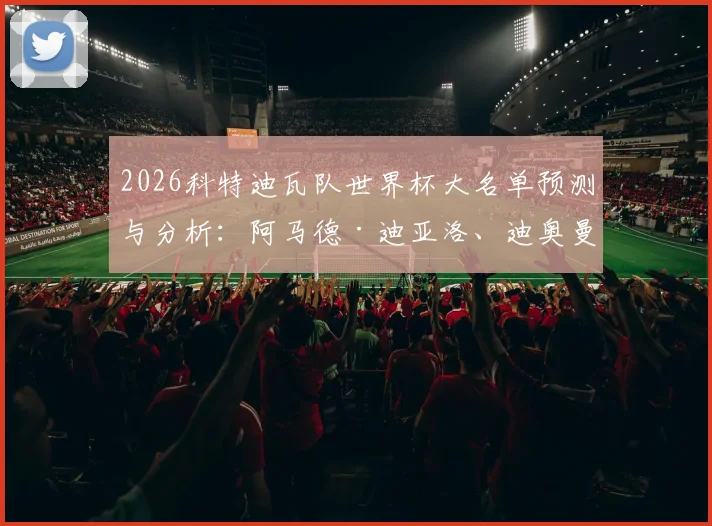 2026科特迪瓦队世界杯大名单预测与分析：阿马德·迪亚洛、迪奥曼德领衔，完整名单及主力阵容前瞻