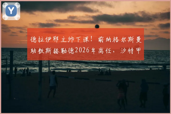 德拉伊耶主帅下课！前纳格尔斯曼助教斯赫勒德2026年离任，沙特甲级联赛换帅风波解析