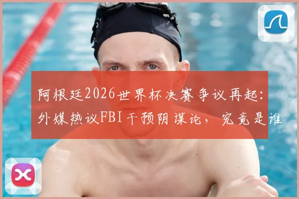 阿根廷2026世界杯决赛争议再起:外媒热议FBI干预阴谋论,究竟是谁在制造输球黑幕说法?