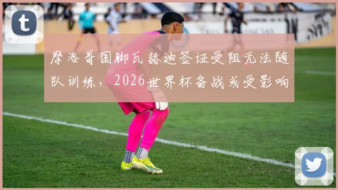 摩洛哥国脚瓦赫迪签证受阻无法随队训练，2026世界杯备战或受影响，后续安排引关注