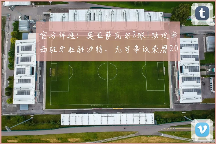 官方评选：奥亚萨瓦尔2球1助攻率西班牙狂胜沙特，无可争议荣膺2026年全场最佳球员