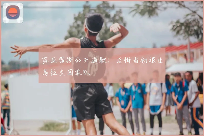 苏亚雷斯公开道歉：后悔当初退出乌拉圭国家队