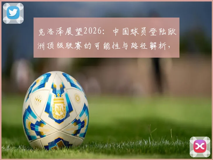 克洛泽展望2026：中国球员登陆欧洲顶级联赛的可能性与路径解析，附关键挑战分析