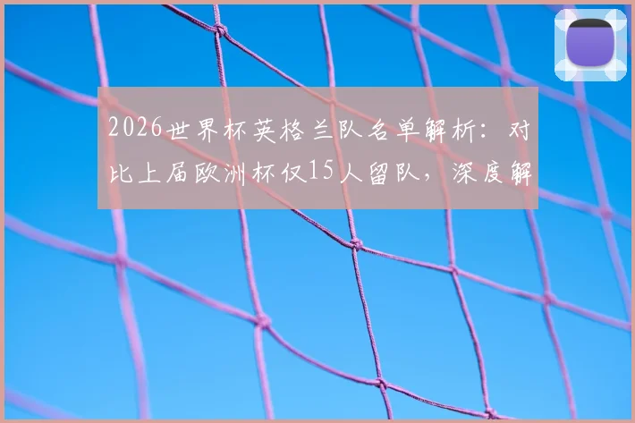 2026世界杯英格兰队名单解析：对比上届欧洲杯仅15人留队，深度解读索斯盖特大换血原因与新老交替