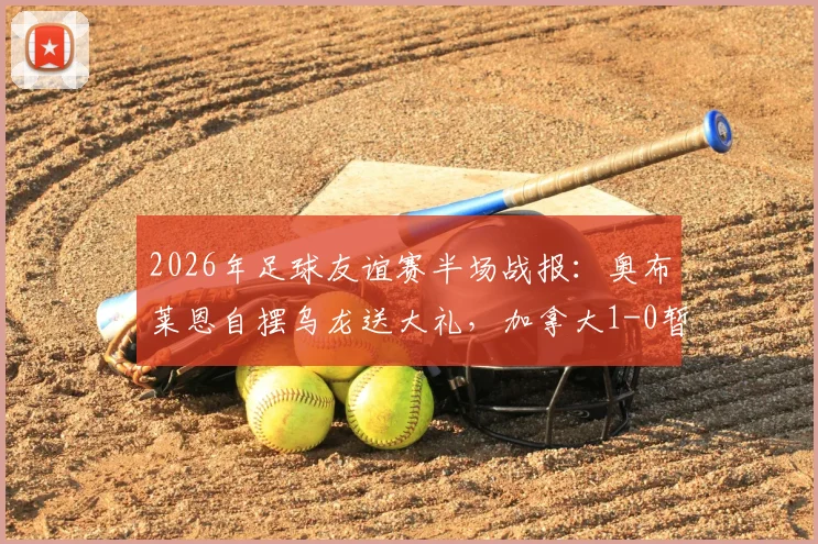 2026年足球友谊赛半场战报：奥布莱恩自摆乌龙送大礼，加拿大1-0暂时领先爱尔兰