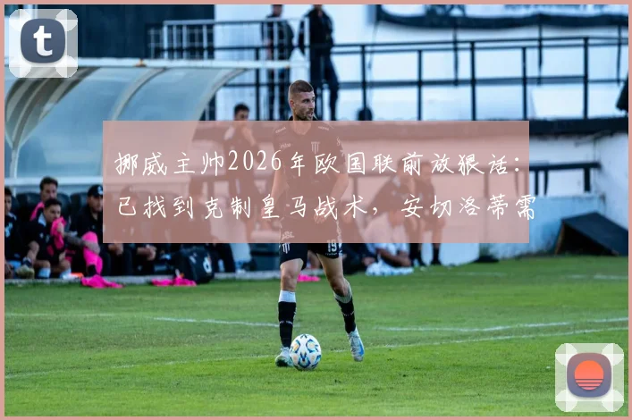 挪威主帅2026年欧国联前放狠话：已找到克制皇马战术，安切洛蒂需提防！