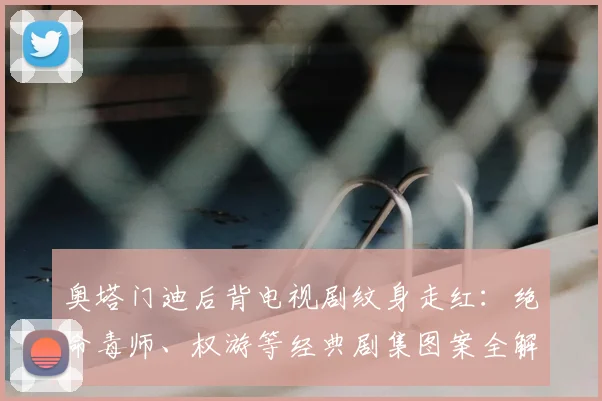 奥塔门迪后背电视剧纹身走红:绝命毒师、权游等经典剧集图案全解析