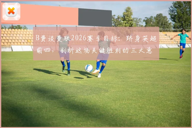 B费谈曼联2026赛季目标：跻身英超前四，剖析这场关键胜利的三大意义与争四前景