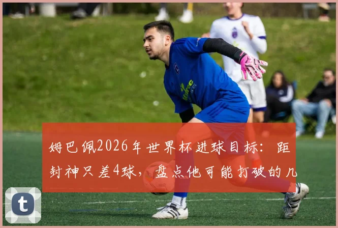 姆巴佩2026年世界杯进球目标:距封神只差4球,盘点他可能打破的几项关键纪录
