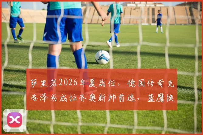 萨里若2026年夏离任,德国传奇克洛泽或成拉齐奥新帅首选,蓝鹰换帅最新动态解析