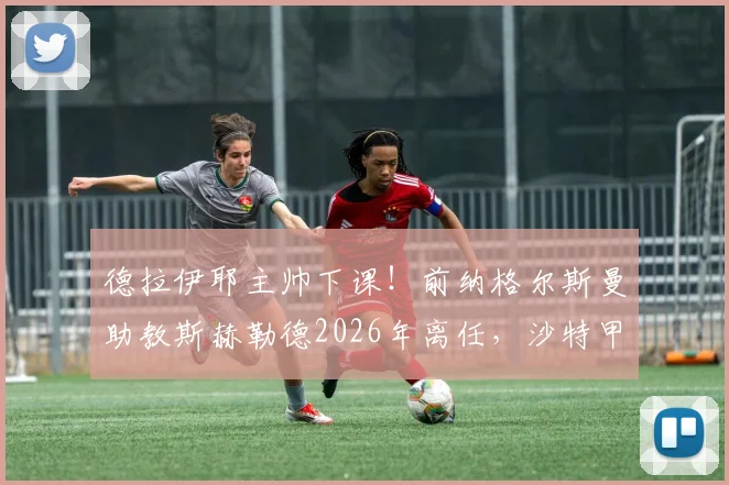 德拉伊耶主帅下课!前纳格尔斯曼助教斯赫勒德2026年离任,沙特甲级联赛换帅风波解析