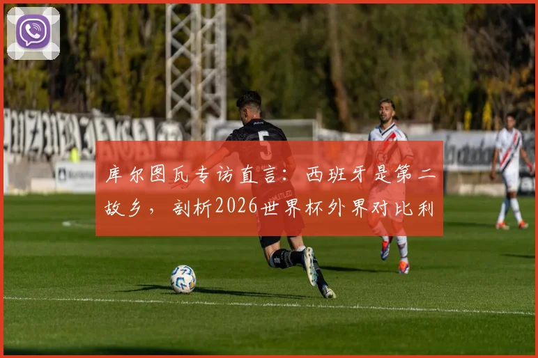 库尔图瓦专访直言：西班牙是第二故乡，剖析2026世界杯外界对比利时队的常见误判