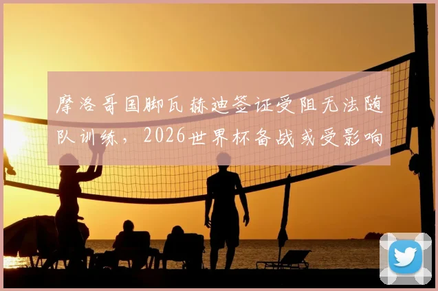 摩洛哥国脚瓦赫迪签证受阻无法随队训练，2026世界杯备战或受影响，后续安排引关注