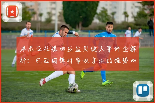 库尼亚社媒回应盐贝健人事件全解析：巴西前锋对争议言论的强势回击与背后认知
