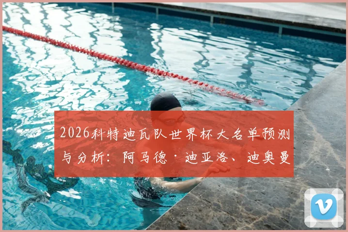 2026科特迪瓦队世界杯大名单预测与分析：阿马德·迪亚洛、迪奥曼德领衔，完整名单及主力阵容前瞻