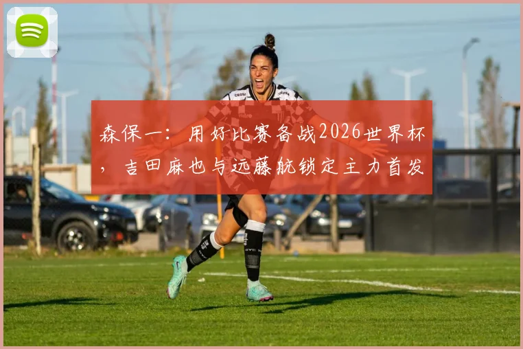 森保一：用好比赛备战2026世界杯，吉田麻也与远藤航锁定主力首发，日本队最新战术解析