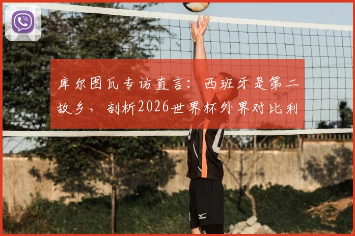 库尔图瓦专访直言：西班牙是第二故乡，剖析2026世界杯外界对比利时队的常见误判