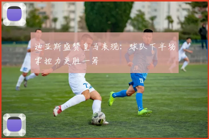 迪亚斯盛赞皇马表现：球队下半场掌控力更胜一筹