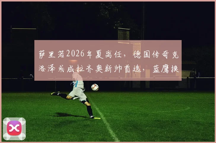 萨里若2026年夏离任，德国传奇克洛泽或成拉齐奥新帅首选，蓝鹰换帅最新动态解析