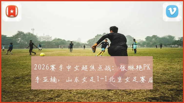 2026赛季中女超焦点战：张琳艳PK李亚楠，山东女足1-1北京女足赛后详解与进球回放